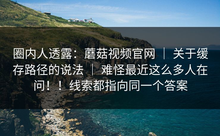 圈内人透露：蘑菇视频官网 ｜ 关于缓存路径的说法 ｜ 难怪最近这么多人在问！！线索都指向同一个答案