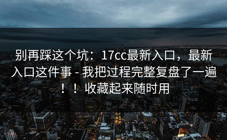 别再踩这个坑：17cc最新入口，最新入口这件事 - 我把过程完整复盘了一遍！！收藏起来随时用