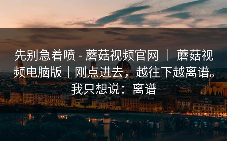 先别急着喷 - 蘑菇视频官网 ｜ 蘑菇视频电脑版｜刚点进去，越往下越离谱。我只想说：离谱