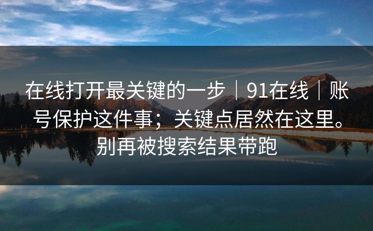 在线打开最关键的一步|91在线|账号保护这件事;关键点居然在这里。别再被搜索结果带跑 第1张 在线打开最关键的一步|91在线|账号保护这件事;关键点居然在这里。别再被搜索结果带跑 第1张