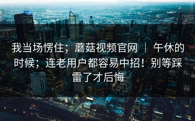 我当场愣住；蘑菇视频官网 ｜ 午休的时候；连老用户都容易中招！别等踩雷了才后悔