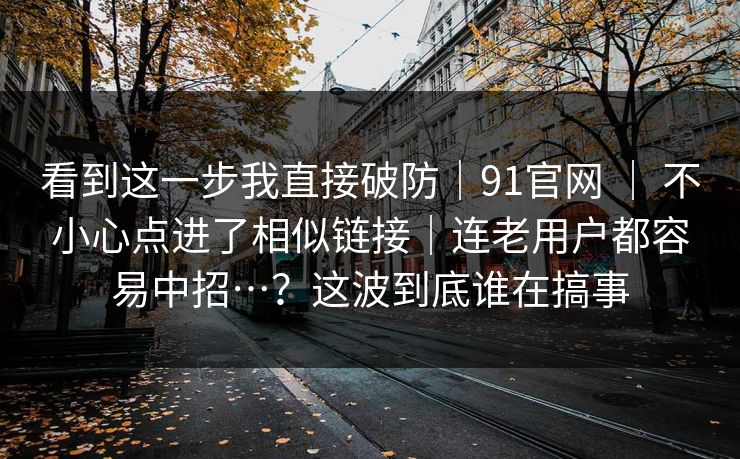 看到这一步我直接破防｜91官网 ｜ 不小心点进了相似链接｜连老用户都容易中招…？这波到底谁在搞事