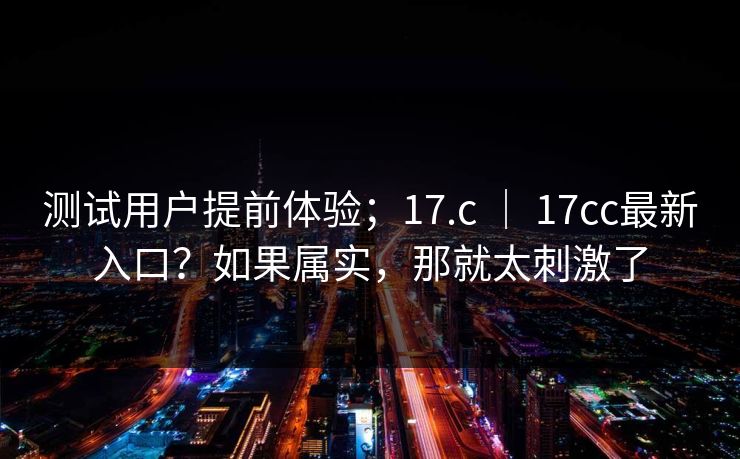 测试用户提前体验;17.c | 17cc最新入口?如果属实,那就太刺激了 第1张 测试用户提前体验;17.c | 17cc最新入口?如果属实,那就太刺激了 第1张
