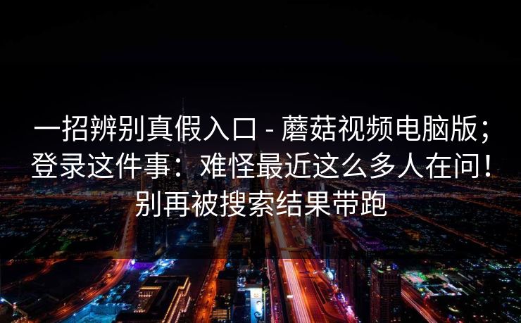 一招辨别真假入口 - 蘑菇视频电脑版;登录这件事:难怪最近这么多人在问!别再被搜索结果带跑 第1张 一招辨别真假入口 - 蘑菇视频电脑版;登录这件事:难怪最近这么多人在问!别再被搜索结果带跑 第1张