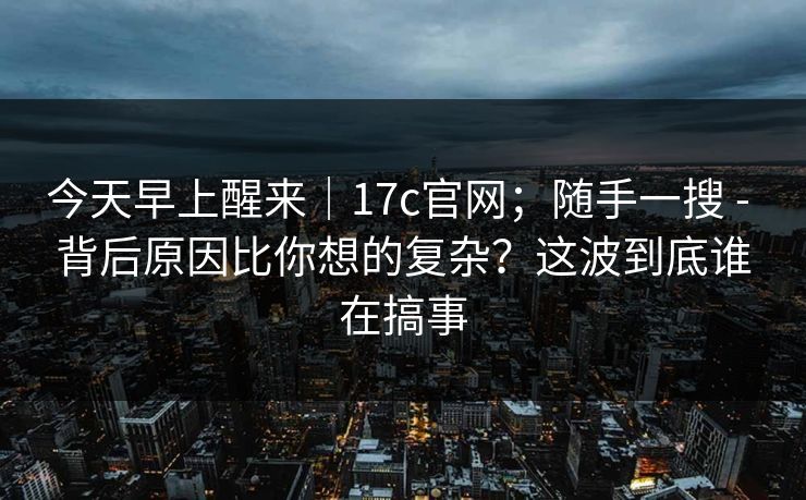今天早上醒来|17c官网;随手一搜 - 背后原因比你想的复杂?这波到底谁在搞事 第1张 今天早上醒来|17c官网;随手一搜 - 背后原因比你想的复杂?这波到底谁在搞事 第1张