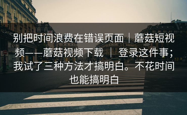 别把时间浪费在错误页面｜蘑菇短视频——蘑菇视频下载 ｜ 登录这件事；我试了三种方法才搞明白。不花时间也能搞明白  第1张