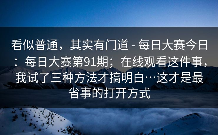 看似普通,其实有门道 - 每日大赛今日:每日大赛第91期;在线观看这件事,我试了三种方法才搞明白…这才是最省事的打开方式 第1张 看似普通,其实有门道 - 每日大赛今日:每日大赛第91期;在线观看这件事,我试了三种方法才搞明白…这才是最省事的打开方式 第1张