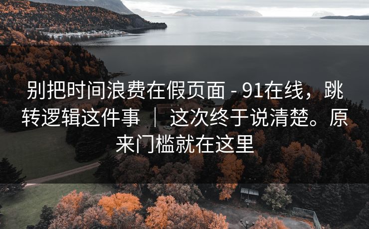 别把时间浪费在假页面 - 91在线，跳转逻辑这件事 ｜ 这次终于说清楚。原来门槛就在这里  第1张