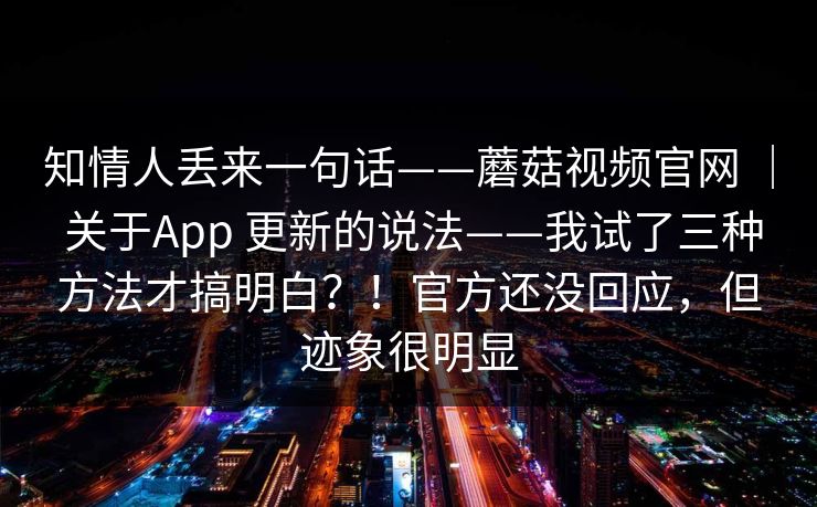 知情人丢来一句话——蘑菇视频官网 ｜ 关于App 更新的说法——我试了三种方法才搞明白？！官方还没回应，但迹象很明显  第1张