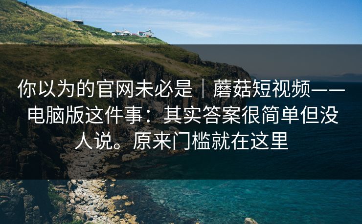 你以为的官网未必是|蘑菇短视频——电脑版这件事:其实答案很简单但没人说。原来门槛就在这里 第1张 你以为的官网未必是|蘑菇短视频——电脑版这件事:其实答案很简单但没人说。原来门槛就在这里 第1张