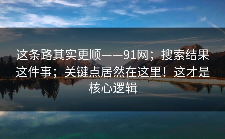 这条路其实更顺——91网;搜索结果这件事;关键点居然在这里!这才是核心逻辑 这条路其实更顺——91网;搜索结果这件事;关键点居然在这里!这才是核心逻辑